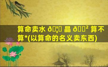 算命卖水 🦊 晶 🌲 算不算*
(以算命的名义卖东西)
